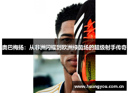 奥巴梅扬:从非洲闪耀到欧洲绿茵场的超级射手传奇 奥巴梅扬:从非洲闪耀到欧洲绿茵场的超级射手传奇